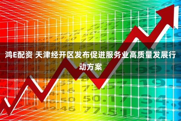 鸿E配资 天津经开区发布促进服务业高质量发展行动方案