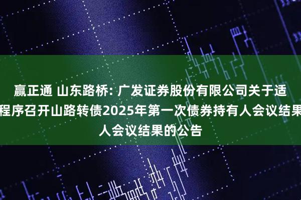 赢正通 山东路桥: 广发证券股份有限公司关于适用简化程序召开山路转债2025年第一次债券持有人会议结果的公告