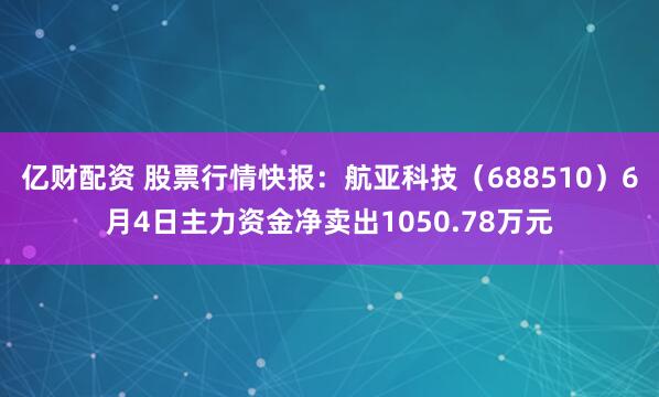 亿财配资 股票行情快报：航亚科技（688510）6月4日主力资金净卖出1050.78万元