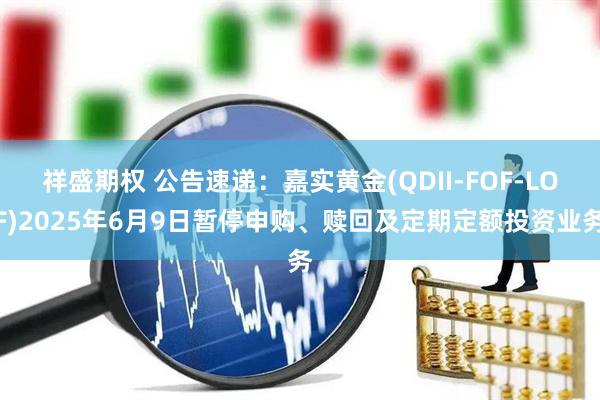 祥盛期权 公告速递：嘉实黄金(QDII-FOF-LOF)2025年6月9日暂停申购、赎回及定期定额投资业务