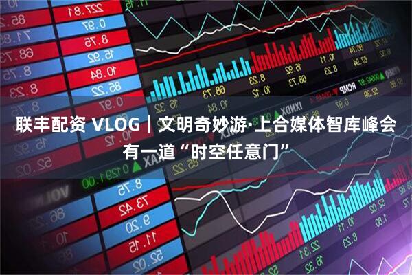联丰配资 VLOG｜文明奇妙游·上合媒体智库峰会有一道“时空任意门”