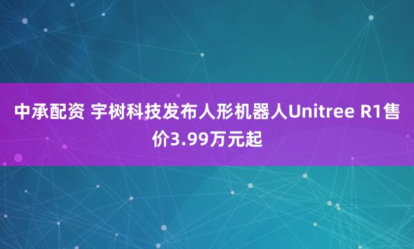 中承配资 宇树科技发布人形机器人Unitree R1售价3.99万元起