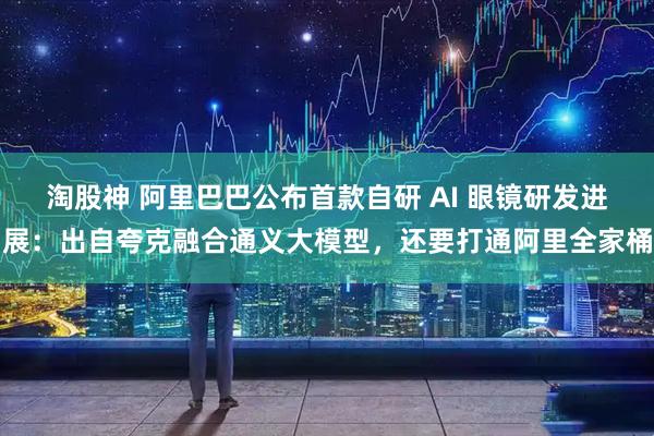 淘股神 阿里巴巴公布首款自研 AI 眼镜研发进展：出自夸克融合通义大模型，还要打通阿里全家桶
