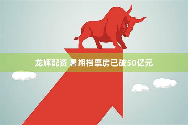 龙辉配资 暑期档票房已破50亿元
