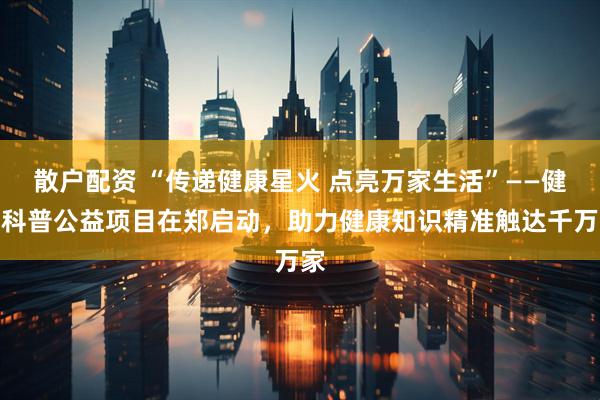 散户配资 “传递健康星火 点亮万家生活”——健康科普公益项目在郑启动，助力健康知识精准触达千万家