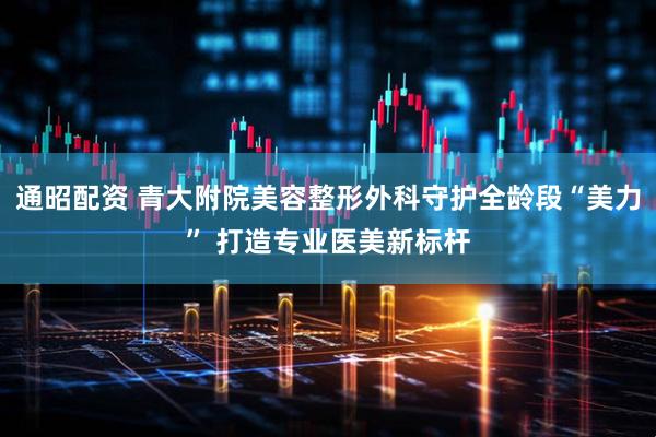通昭配资 青大附院美容整形外科守护全龄段“美力” 打造专业医美新标杆