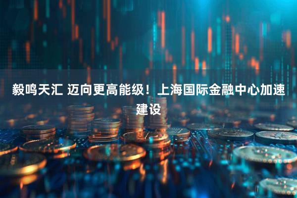 毅鸣天汇 迈向更高能级！上海国际金融中心加速建设