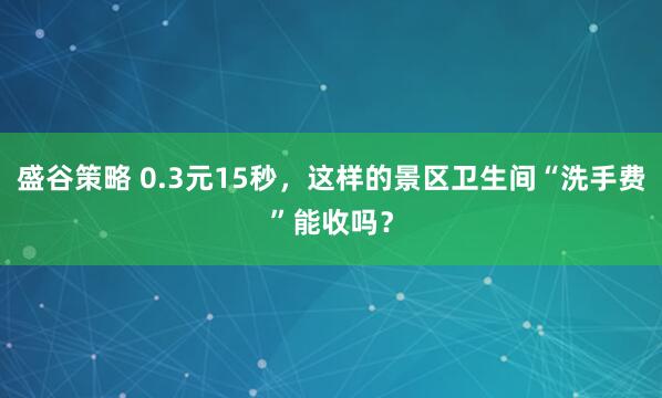 盛谷策略 0.3元15秒，这样的景区卫生间“洗手费”能收吗？