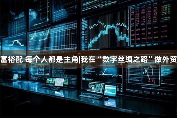 富裕配 每个人都是主角|我在“数字丝绸之路”做外贸