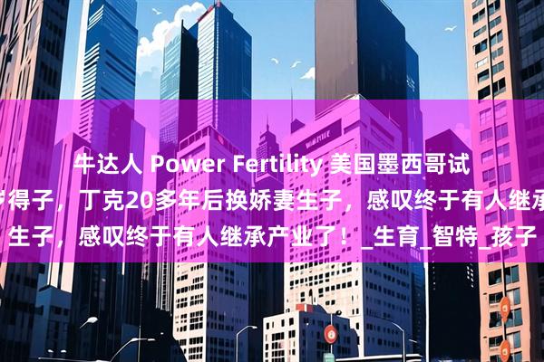 牛达人 Power Fertility 美国墨西哥试管冻卵：昔日体操冠军51岁得子，丁克20多年后换娇妻生子，感叹终于有人继承产业了！_生育_智特_孩子