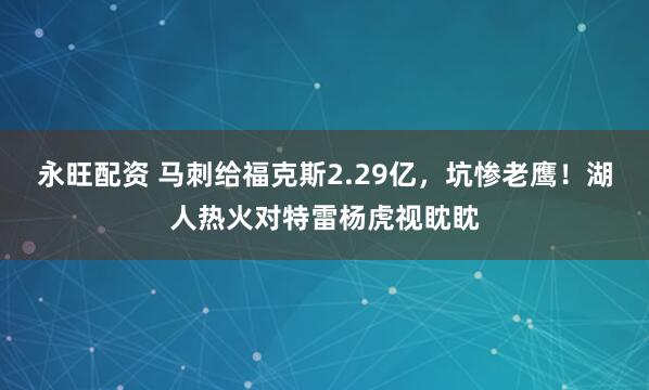 永旺配资 马刺给福克斯2.29亿，坑惨老鹰！湖人热火对特雷杨虎视眈眈
