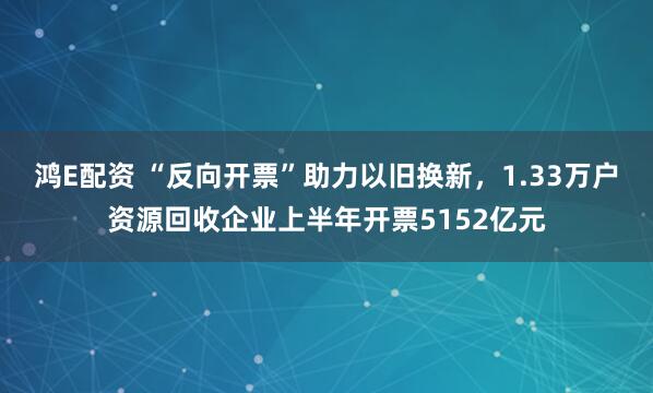 鸿E配资 “反向开票”助力以旧换新，1.33万户资源回收企业上半年开票5152亿元