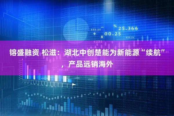 镕盛融资 松滋：湖北中创楚能为新能源“续航”，产品远销海外