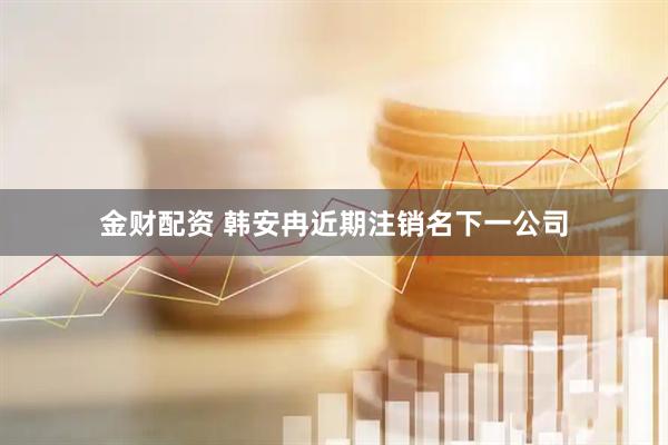 金财配资 韩安冉近期注销名下一公司