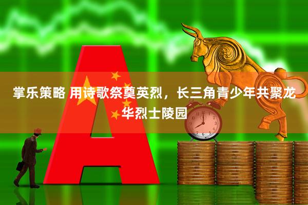 掌乐策略 用诗歌祭奠英烈，长三角青少年共聚龙华烈士陵园