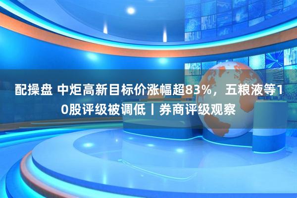 配操盘 中炬高新目标价涨幅超83%，五粮液等10股评级被调低丨券商评级观察