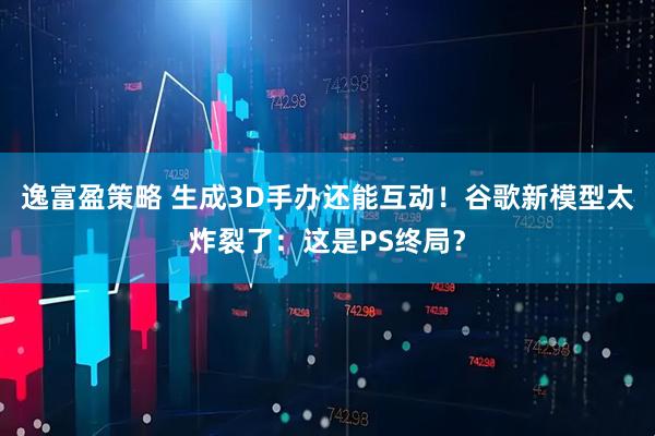 逸富盈策略 生成3D手办还能互动！谷歌新模型太炸裂了：这是PS终局？