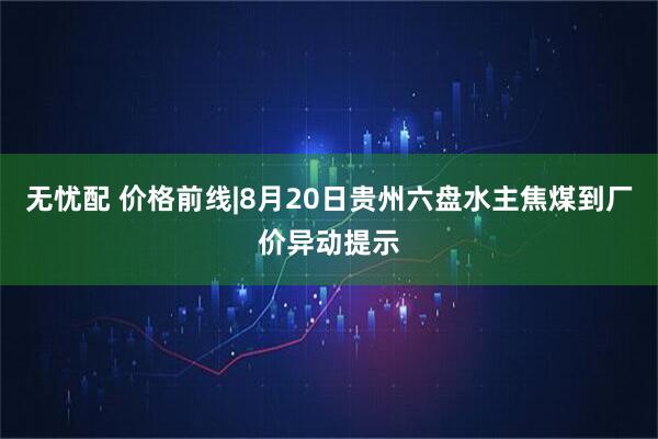 无忧配 价格前线|8月20日贵州六盘水主焦煤到厂价异动提示