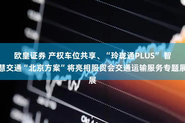 欧皇证券 产权车位共享、“玲珑通PLUS” 智慧交通“北京方案”将亮相服贸会交通运输服务专题展