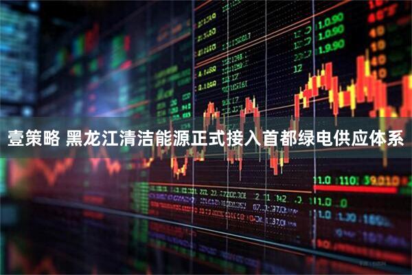 壹策略 黑龙江清洁能源正式接入首都绿电供应体系