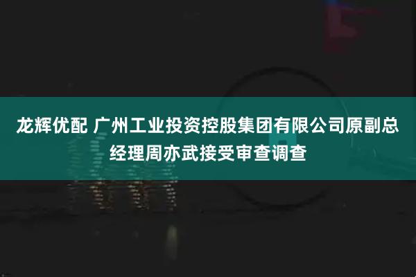 龙辉优配 广州工业投资控股集团有限公司原副总经理周亦武接受审查调查