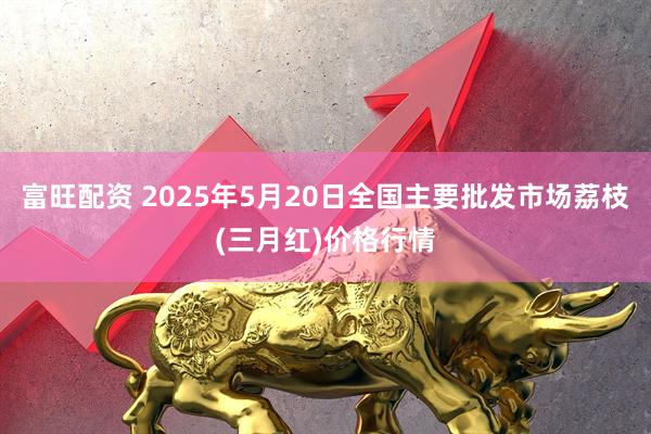 富旺配资 2025年5月20日全国主要批发市场荔枝(三月红)价格行情