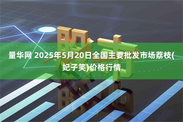 量华网 2025年5月20日全国主要批发市场荔枝(妃子笑)价格行情