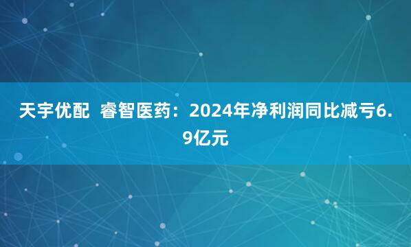 天宇优配  睿智医药：2024年净利润同比减亏6.9亿元