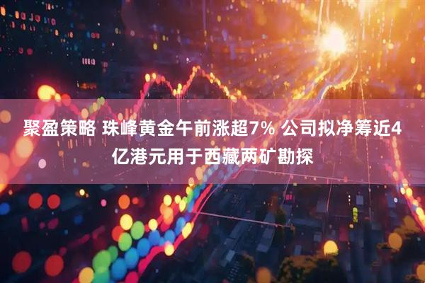 聚盈策略 珠峰黄金午前涨超7% 公司拟净筹近4亿港元用于西藏两矿勘探