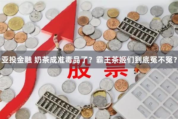 亚投金融 奶茶成准毒品了？霸王茶姬们到底冤不冤？
