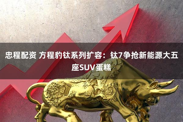 忠程配资 方程豹钛系列扩容：钛7争抢新能源大五座SUV蛋糕