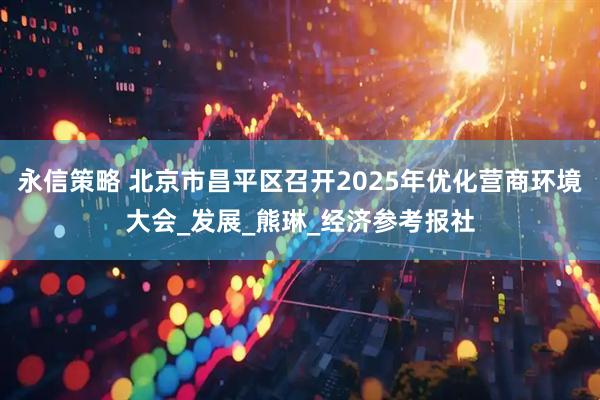 永信策略 北京市昌平区召开2025年优化营商环境大会_发展_熊琳_经济参考报社