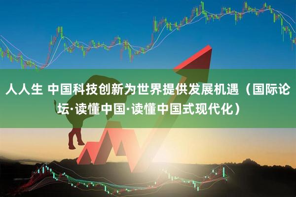 人人生 中国科技创新为世界提供发展机遇（国际论坛·读懂中国·读懂中国式现代化）