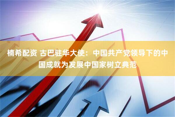 楠希配资 古巴驻华大使：中国共产党领导下的中国成就为发展中国家树立典范